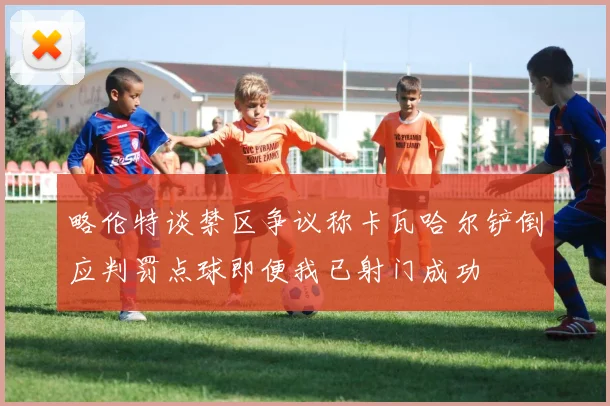 略伦特谈禁区争议称卡瓦哈尔铲倒应判罚点球即便我已射门成功