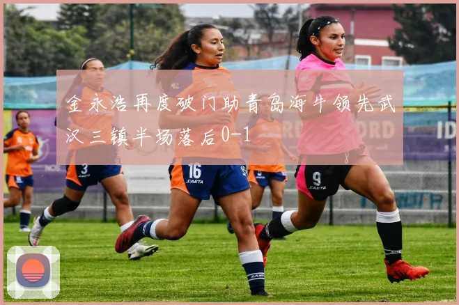 金永浩再度破门助青岛海牛领先武汉三镇半场落后0-1