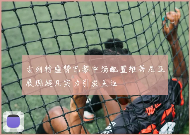 古利特盛赞巴黎中场配置维蒂尼亚展现超凡实力引发关注