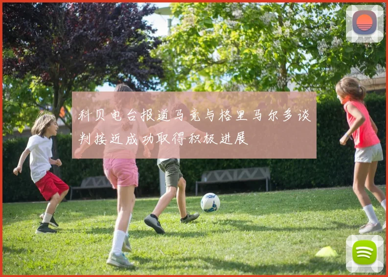 科贝电台报道马竞与格里马尔多谈判接近成功取得积极进展