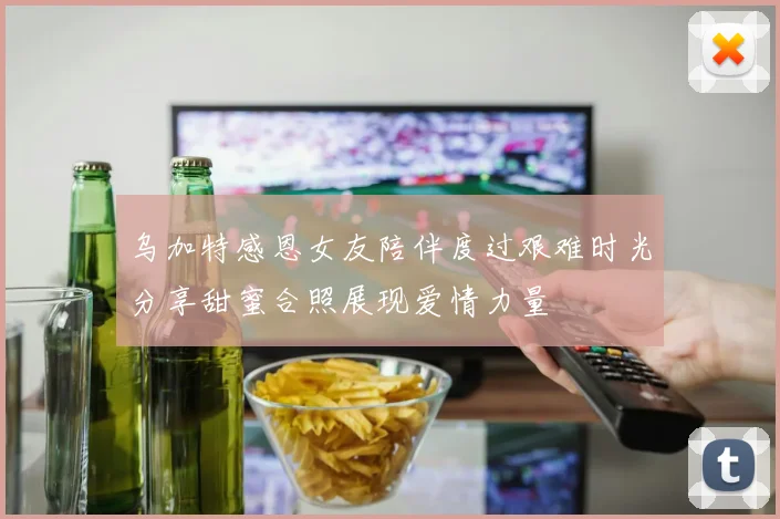 乌加特感恩女友陪伴度过艰难时光分享甜蜜合照展现爱情力量