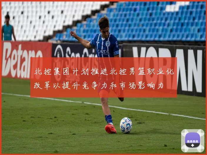 北控集团计划推进北控男篮职业化改革以提升竞争力和市场影响力