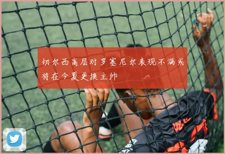 切尔西高层对罗塞尼尔表现不满或将在今夏更换主帅
