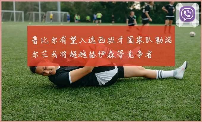 普比尔有望入选西班牙国家队勒诺尔芒或将超越赫伊森等竞争者