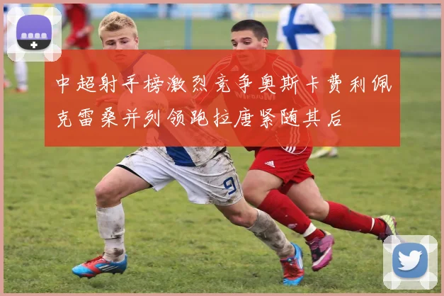 中超射手榜激烈竞争奥斯卡费利佩克雷桑并列领跑拉唐紧随其后