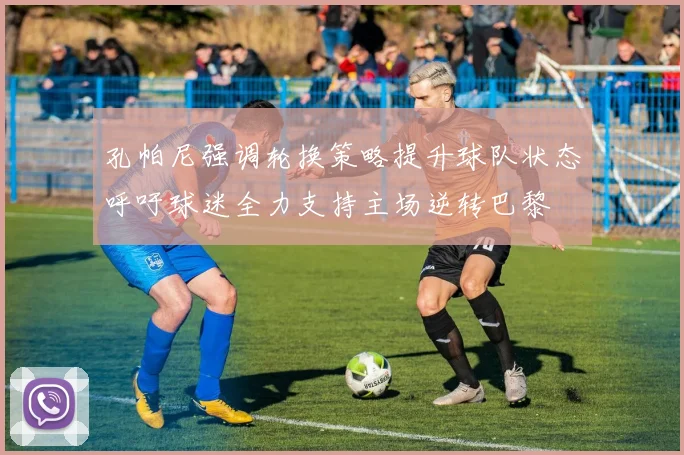 孔帕尼强调轮换策略提升球队状态呼吁球迷全力支持主场逆转巴黎