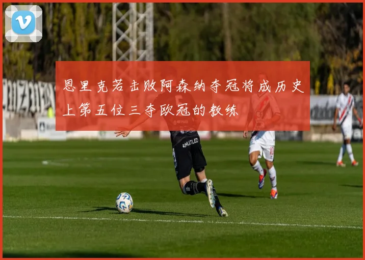 恩里克若击败阿森纳夺冠将成历史上第五位三夺欧冠的教练