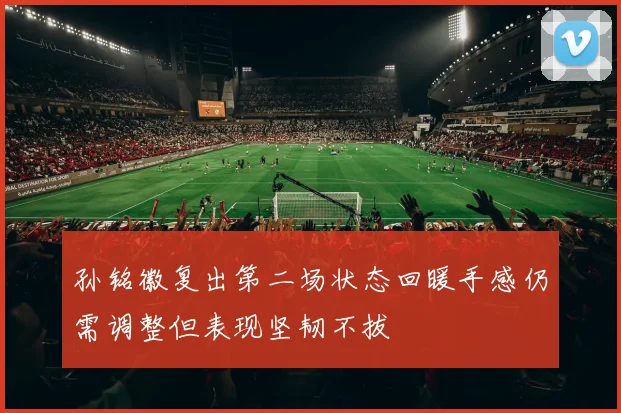 孙铭徽复出第二场状态回暖手感仍需调整但表现坚韧不拔