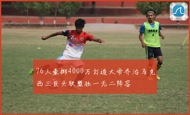 76人豪掷4000万打造大帝乔治马克西三巨头联盟独一无二阵容