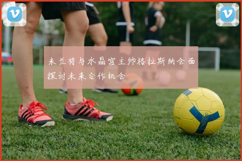米兰将与水晶宫主帅格拉斯纳会面探讨未来合作机会